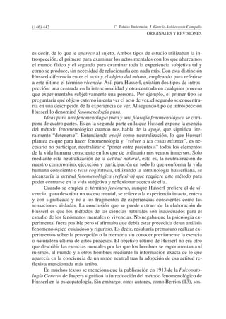 C. Tobías Imbernón, J. García-Valdecasas Campelo
ORIGINALES Y REVISIONES
es decir, de lo que le aparece al sujeto. Ambos tipos de estudio utilizaban la in-
trospección, el primero para examinar los actos mentales con los que abarcamos
el mundo físico y el segundo para examinar toda la experiencia subjetiva tal y
como se produce, sin necesidad de relacionarla con nada más. Con esta distinción
Husserl diferencia entre el acto y el objeto del mismo, empleando para referirse
a este último el término vivencia. Así, para Husserl, existían dos tipos de intros-
pección: una centrada en la intencionalidad y otra centrada en cualquier proceso
que experimentaba subjetivamente una persona. Por ejemplo, el primer tipo se
preguntaría qué objeto externo intenta ver el acto de ver, el segundo se concentra-
ría en una descripción de la experiencia de ver. Al segundo tipo de introspección
Husserl lo denominó fenomenología pura.
	 Ideas para una fenomenología pura y una filosofía fenomenológica se com-
pone de cuatro partes. Es en la segunda parte en la que Husserl expone la esencia
del método fenomenológico cuando nos habla de la epojé, que significa lite-
ralmente “detenerse”. Entendiendo epojé como neutralización, lo que Husserl
plantea es que para hacer fenomenología y “volver a las cosas mismas”, es ne-
cesario no participar, neutralizar o “poner entre paréntesis” todos los elementos
de la vida humana consciente en los que de ordinario nos vemos inmersos. Solo
mediante esta neutralización de la actitud natural, esto es, la neutralización de
nuestro compromiso, ejecución y participación en todo lo que conforma la vida
humana consciente o tesis cogitativas, utilizando la terminología husserliana, se
alcanzaría la actitud fenomenológica (reflexiva) que requiere este método para
poder centrarse en la vida subjetiva y reflexionar acerca de ella.
	 Cuando se emplea el término fenómeno, aunque Husserl prefiere el de vi-
vencia, para describir un suceso mental, se refiere a la experiencia intacta, entera
y con significado y no a los fragmentos de experiencias conscientes como las
sensaciones aisladas. La conclusión que se puede extraer de la elaboración de
Husserl es que los métodos de las ciencias naturales son inadecuados para el
estudio de los fenómenos mentales o vivencias. No negaba que la psicología ex-
perimental fuera posible pero sí afirmaba que debía estar precedida de un análisis
fenomenológico cuidadoso y riguroso. Es decir, resultaría prematuro realizar ex-
perimentos sobre la percepción o la memoria sin conocer previamente la esencia
o naturaleza última de estos procesos. El objetivo último de Husserl no era otro
que describir las esencias mentales por las que los hombres se experimentan a sí
mismos, al mundo y a otros hombres mediante la información exacta de lo que
aparecía en la conciencia de un modo neutral tras la adopción de esa actitud re-
flexiva mencionada más arriba.
	 En muchos textos se menciona que la publicación en 1913 de la Psicopato-
logía General de Jaspers significó la introducción del método fenomenológico de
Husserl en la psicopatología. Sin embargo, otros autores, como Berrios (13), sos-
(146) 442
 