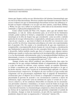 Psicoterapias humanístico-existenciales: fundamentos... 443 (147)
ORIGINALES Y REVISIONES
tienen que Jaspers realiza un uso idiosincrásico del término fenomenología que
no está en la línea husserliana. Diversos estudios han llamado la atención sobre la
escasa evidencia de que la fenomenología husserliana tuviera una influencia re-
levante en Jaspers señalando a su vez que son otros autores, como Kant, Dilthey
y Weber, los que van a influir en el primero, sobre todo en las dicotomías forma/
contenido y explicación/comprensión (14).
	 Como señala Castilla del Pino (15), Jaspers, antes que del método feno-
menológico, se vale de dichas dicotomías para, en el nivel de los fenómenos
aislados, poder explicar lo formal y comprender el contenido. El término feno-
menología en la obra de Jaspers hay que considerarlo como un estilo y método
particular de recoger información y comprenderla, método que consiste en la des-
cripción por empatía, y que tiene el objetivo de describir tan claramente como
fuera posible las diversas situaciones psicológicas tal como son experimentadas
por el paciente (16). En cuanto a la consideración de que una experiencia es
comprensible o incomprensible desde el punto de vista de Jaspers, consideración
que fundamenta la oposición entre los dos conceptos básicos de su obra: proceso
y desarrollo, habría también mucho que decir al respecto pues algunos autores
señalan que cuando se tacha una experiencia de incomprensible cabe preguntarse
si se ha discriminado suficientemente entre la incomprensibilidad intrínseca de
determinada vivencia o la incomprensibilidad para el observador, es decir, “¿es
incomprensible per se o es incomprensible para mí?” (17).
	 Aunque resulta muy difícil establecer una diferenciación clara entre los
conceptos de los que estamos hablando debido al solapamiento de significados
y a que los autores los utilizan, como venimos viendo, en sentidos diferentes,
se tiende a considerar que, aparte de la fenomenología descriptiva a la que se
ha hecho alusión, existe otra versión de la fenomenología aplicada a la clínica:
la fenomenología comprensiva. El objetivo de esta versión es el que resulta más
congruente con las psicoterapias englobadas bajo el epígrafe de humanístico-
existenciales pues el objetivo de la misma es comprender el trastorno que está
presentando la persona de acuerdo a sus circunstancias (contexto o marco de
referencia). Aquí comprender sería un sinónimo de captar el sentido de la expe-
riencia subjetiva y de las conductas observables en relación con las circunstan-
cias personales concretas e inmediatas y el marco social de fondo en el que está
inmerso el sujeto. Lo relevante en la labor clínica es captar el sentido (significado
y función) del trastorno. La fenomenología comprensiva clásica ha descrito cier-
tas formas de la experiencia trastornada que permiten comprender el sentido de
los síntomas. Aunque se trate de trastornos, no por ello las experiencias corres-
pondientes dejan de tener su organización o “estructura” interna (18).
 
