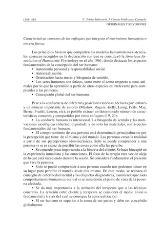 C. Tobías Imbernón, J. García-Valdecasas Campelo
ORIGINALES Y REVISIONES
Características comunes de los enfoques que integran el movimiento humanista o
tercera fuerza.
	 Los principios básicos que comparten los modelos humanístico-existencia-
les aparecen recogidos en la declaración con que se constituyó la American As-
sociation of Humanistic Psychology en el año 1961, donde destacan los aspectos
fundamentales de la concepción del ser humano:
	 •	 Autonomía personal y responsabilidad social.
	 •	 Autorrealización.
	 •	 Orientación hacia metas y búsqueda de sentido.
	 •	 Los seres humanos son únicos, tanto entre sí como respecto a otros ani-
males por lo que lo aprendido a partir de otras especies es irrelevante para com-
prender a los primeros.
	 •	 Concepción global del ser humano.
	 Pese a la confluencia de diferentes posiciones teóricas, técnicas particulares
y un número importante de autores (Maslow, Rogers, Kelly, Laing, Perls, May,
Berne, Frankl, Lowen, etc), es posible extraer un determinado número de carac-
terísticas comunes y compartidas por estos enfoques (19, 20):
	 •	 La conducta humana es intencional. La búsqueda de sentido y las moti-
vaciones axiológicas (libertad, dignidad), y no solo las materiales, son aspectos
fundamentales del ser humano.
	 •	 El comportamiento de una persona está determinado principalmente por
la percepción que tiene de sí misma y del mundo. Las personas crean la realidad
a partir de sus percepciones idiosincrásicas. Solo se puede comprender a una
persona si se es capaz de percibir las cosas como ella las percibe.
	 •	 Se concede poca importancia a la historia del cliente. Se hace hincapié en
la experiencia inmediata y las emociones. El foco de la terapia rara vez de aleja
de lo que está sucediendo durante la sesión. Se considera fundamental el presente
que vive la persona.
	 •	 Solo se puede comprender a una persona cuando nos podemos situar en
su lugar para percibir el mundo desde ella misma. De este modo, se rechaza el
concepto de enfermedad mental y las etiquetas diagnósticas, asumiendo que todo
comportamiento humano es normal si se mira desde el punto de vista de la perso-
na afectada.
	 •	 Se da más importancia a la actitudes del terapeuta que a las técnicas
concretas. La relación entre cliente y terapeuta se considera el medio único o
fundamental a través del cual se consigue la autorrealización.
	 •	 El ser humano es superior a la suma de sus partes y debe ser concebido
globalmente.
(148) 444
 