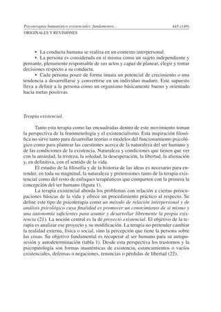 Psicoterapias humanístico-existenciales: fundamentos... 445 (149)
ORIGINALES Y REVISIONES
	 •	 La conducta humana se realiza en un contexto interpersonal.
	 •	 La persona es considerada en sí misma como un sujeto independiente y
pensante, plenamente responsable de sus actos y capaz de planear, elegir y tomar
decisiones respecto a su conducta.
	 •	 Cada persona posee de forma innata un potencial de crecimiento o una
tendencia a desarrollarse y convertirse en un individuo maduro. Este supuesto
lleva a definir a la persona como un organismo básicamente bueno y orientado
hacia metas positivas.
Terapia existencial.
	 Tanto esta terapia como las encuadradas dentro de este movimiento toman
la perspectiva de la fenomenología y el existencialismo. Esta inspiración filosó-
fica no sirve tanto para desarrollar teorías o modelos del funcionamiento psicoló-
gico como para plantear las cuestiones acerca de la naturaleza del ser humano y
de las condiciones de la existencia. Naturaleza y condiciones que tienen que ver
con la ansiedad, la tristeza, la soledad, la desesperación, la libertad, la alienación
y, en definitiva, con el sentido de la vida.
	 El estudio de la filosofía y de la historia de las ideas es necesario para en-
tender, en toda su magnitud, la naturaleza y pretensiones tanto de la terapia exis-
tencial como del resto de enfoques terapéuticos que comparten con la primera la
concepción del ser humano (figura 1).
	 La terapia existencial aborda los problemas con relación a ciertas preocu-
paciones básicas de la vida y ofrece un procedimiento práctico al respecto. Se
define este tipo de psicoterapia como un método de relación interpersonal y de
análisis psicológico cuya finalidad es promover un conocimiento de sí mismo y
una autonomía suficientes para asumir y desarrollar libremente la propia exis-
tencia (21). La noción central es la de proyecto existencial. El objetivo de la te-
rapia es analizar ese proyecto y su modificación. La terapia no pretender cambiar
la realidad externa, física o social, sino la percepción que tiene la persona sobre
las cosas. Su objetivo fundamental es recuperar al ser humano para su autopo-
sesión y autodeterminación (tabla 1). Desde esta perspectiva los trastornos y la
psicopatología son formas inauténticas de existencia, estancamientos o vacíos
existenciales, defensas o negaciones, renuncias o pérdidas de libertad (22).
 