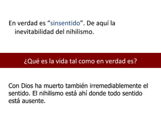 ¿Qué es la vida tal como en verdad es? En verdad es “ sinsentido ”. De aquí la inevitabilidad del nihilismo. Con Dios ha muerto también irremediablemente el sentido. El nihilismo está ahí donde todo sentido está ausente. 