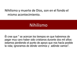 Nihilismo Nihilismo y muerte de Dios, son en el fondo el mismo acontecimiento. Él cree que “ se acercan los tiempos en que habremos de pagar muy caro haber sido cristianos durante dos mil años: estamos perdiendo el punto de apoyo que nos hacía posible la vida; ignoramos de dónde venimos y  adónde vamos”. 