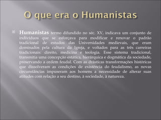 Humanistas  termo difundido no séc. XV, indicava um conjunto de indivíduos que se esforçava para modificar e renovar o padrão tradicional de estudos das Universidades medievais, que eram dominados pela cultura da Igreja, e voltados para as três carreiras tradicionais: direito, medicina e teologia. Esse sistema tradicional, transmitia uma concepção estática, hierárquica e dogmática da sociedade, preservando a ordem feudal. Com as drásticas transformações históricas que dissolveram as condições de existência do feudalismo, as novas circunstâncias impuseram aos homens a necessidade de alterar suas atitudes com relação a seu destino, à sociedade, à natureza. 