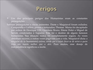 Um dos principais perigos dos Humanistas eram as constantes perseguições. Sofriam perseguições e riscos iminentes. Dante e Maquiavel foram exilados; Campanella e Galileu, presos e torturados; Thomas  Morus foi decapitado por ordem de Henrique VIII; Giordano Bruno, Etiene Doler e Miguel de Servet, condenados à fogueira. Este foi o destino de alguns famosos humanistas. Sua situação nunca foi completamente segura. As vezes obtinham sucesso, e outras vezes pagavam com a vida. Maquiavel dizia:  a ninguém ele  (o humanista)  estima, ainda que o vejais fazer-se de servo a quem traja um manto melhor que o dele . Para muitos, esse desejo de independência significou a morte. 