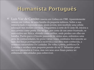 Luís Vaz de Camões  nasceu em Lisboa em 1580. Aparentemente nasceu em Lisboa, de uma família da pequena nobreza. Sobre a sua infância tudo é suposição mas, ainda jovem, terá recebido uma sólida educação nos moldes clássicos. Frequentou a corte de D. João III, iniciou a sua carreira como poeta. Diz-se que, por conta de um amor frustrado, se auto-exilou em África, alistado como militar, onde perdeu um olho em batalha. Partiu para o Oriente passando lá vários anos, enfrentou uma série de contrariedades, foi preso várias vezes, combateu bravamente ao lado das forças portuguesas e escreveu a sua obra mais conhecida, a aventura nacionalista Os Lusíadas. De volta à pátria, publicou Os Lusíadas e recebeu uma pequena pensão do rei D. Sebastião pelos serviços prestados à Coroa, mas nos seus anos finais parece ter enfrentado dificuldades para sobreviver. 