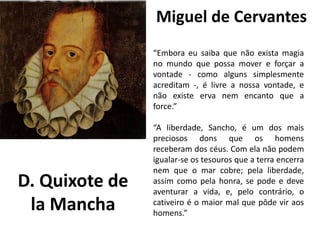 Miguel de Cervantes
eu e Julieta
de William Shakespeare
“Embora eu saiba que não exista magia
no mundo que possa mover e forçar a
vontade - como alguns simplesmente
acreditam -, é livre a nossa vontade, e
não existe erva nem encanto que a
force.”
“A liberdade, Sancho, é um dos mais
preciosos dons que os homens
receberam dos céus. Com ela não podem
igualar-se os tesouros que a terra encerra
nem que o mar cobre; pela liberdade,
assim como pela honra, se pode e deve
aventurar a vida, e, pelo contrário, o
cativeiro é o maior mal que pôde vir aos
homens.”
D. Quixote de
la Mancha
 