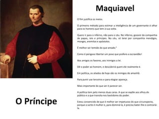Maquiavel
eu e Julieta
de William Shakespeare
O fim justifica os meios.
O primeiro método para estimar a inteligência de um governante é olhar
para os homens que tem à sua volta.
Quero ir para o inferno, não para o céu. No inferno, gozarei da companhia
de papas, reis e príncipes. No céu, só terei por companhia mendigos,
monges, eremitas e apóstolos.
É melhor ser temido do que amado.“
Como é perigoso libertar um povo que prefere a escravidão!
Aos amigos os favores, aos inimigos a lei.
Dê o poder ao homem, e descobrirá quem ele realmente é.
Em política, os aliados de hoje são os inimigos de amanhã.
Para punir use terceiros e para elogiar apareça.
Mais importante do que ser é parecer ser.
A política tem pelo menos duas caras. A que se expõe aos olhos do
público e a que transita nos bastidores do poder.
Estou convencido de que é melhor ser impetuoso do que circunspecto,
porque a sorte é mulher e, para dominá-la, é preciso bater-lhe e contrariá-
la.
O Príncipe
 