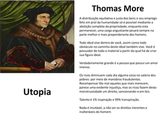 Thomas More
eu e Julieta
de William Shakespeare
Utopia
A distribuição equitativa e justa dos bens e seu emprego
feliz em prol da humanidade só é possível mediante a
abolição completa da propriedade; enquanto esta
permanecer, uma carga angustiante pesará sempre na
parte melhor e mais preponderante dos homens.
Todo ideal vive dentro de você, assim como todo
obstáculo no caminho deste ideal também vive. Você é
possuidor de todo o material a partir do qual há de criar
sua figura ideal.
Verdadeiramente grande é a pessoa que possui um amor
imenso.
Os ricos diminuem cada dia alguma coisa no salário dos
pobres: por meio de manobras fraudulentas.
Recompensar tão mal aqueles que mais merecem,
parece uma evidente injustiça, mas os ricos fazem desta
monstruosidade um direito, sancionando-o em leis.
Talento é 1% inspiração e 99% transpiração.
Nada é imutável, a não ser os direitos inerentes e
inalteráveis do homem
 