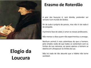 Erasmo de Roterdãoeu
e Julieta
de William Shakespeare
A pior das loucuras é, sem dúvida, pretender ser
sensato num mundo de doidos.
Rir de tudo é próprio de parvos, mas não rir de nada é
de estúpido.
A primeira fase do saber, é amar os nossos professores.
Não merece o doce quem não experimentou o amargo.
Nenhum animal é mais calamitoso do que o homem,
pela simples razão de que todos se contentam com os
limites da sua natureza, ao passo apenas o homem se
obstina em ultrapassar os limites da sua.
Não há nada de tão absurdo que o hábito não torne
aceitável.
Elogio da
Loucura
 