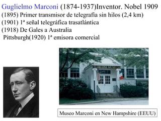 Guglielmo Marconi   (1874-1937)Inventor. Nobel 1909 (1895) Primer transmisor de telegrafía sin hilos (2,4 km) (1901)   1ª señal telegráfica trasatlántica (1918) De Gales a Australia Pittsburgh(1920)   1ª emisora comercial Museo Marconi en New Hampshire (EEUU) 