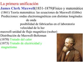 La primera unificación
James Clerk Maxwell(1831-1879)Físico y matemático
 (1861) Teoría matemática: las ecuaciones de Maxwell (Gibbs)
 Predicciones: ondas electromagnéticas con distintas longitudes
                   de onda
               posibilidad de fabricarlas en el laboratorio
               velocidad de la luz
maxwell-unidad de flujo magnético (weber)
Distribución de Maxwell-Boltzman
(1870) Tratado del calor
(1873) Tratado de electricidad y
 magnetismo
 