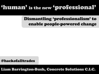 ‘human’ is the new ‘professional’ Dismantling ‘professionalism’ to enable people-powered change @hackofalltrades Liam Barrington-Bush, Concrete Solutions C.I.C.  