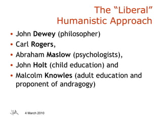 The “Liberal” Humanistic Approach John  Dewey  (philosopher) Carl  Rogers , Abraham  Maslow  (psychologists),  John  Holt  (child education) and  Malcolm  Knowles  (adult education and proponent of andragogy) 