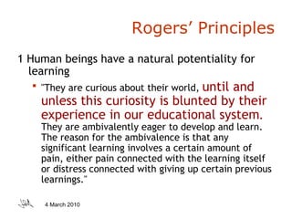 Rogers’ Principles 1 Human beings have a natural potentiality for learning "They are curious about their world,  until and unless this curiosity is blunted by their experience in our educational system .  They are ambivalently eager to develop and learn. The reason for the ambivalence is that any significant learning involves a certain amount of pain, either pain connected with the learning itself or distress connected with giving up certain previous learnings." 