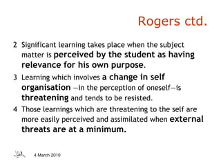 Rogers ctd. 2  Significant learning takes place when the subject matter is  perceived by the student as having relevance for his own purpose . 3  Learning which involves  a change in self organisation   —in the perception of oneself—is  threatening  and tends to be resisted. 4  Those learnings which are threatening to the self are more easily perceived and assimilated when  external threats are at a minimum. 