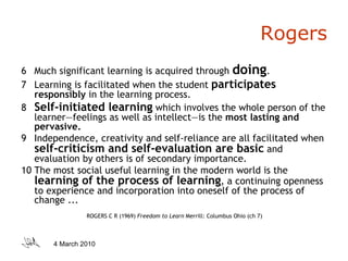 Rogers 6  Much significant learning is acquired through  doing . 7  Learning is facilitated when the student  participates  responsibly  in the learning process. 8  Self-initiated learning   which involves the whole person of the learner—feelings as well as intellect—is the  most lasting and pervasive. 9  Independence, creativity and self-reliance are all facilitated when  self-criticism and self-evaluation are basic   and evaluation by others is of secondary importance. 10 The most social useful learning in the modern world is the  learning of the process of learning , a continuing openness to experience and incorporation into oneself of the process of change ... ROGERS C R (1969)  Freedom to Learn  Merrill: Columbus Ohio (ch 7) 