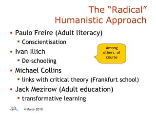 The “Radical” Humanistic Approach Paulo Freire (Adult literacy) Conscientisation Ivan Illich De-schooling Michael Collins links with critical theory (Frankfurt school) Jack Mezirow (Adult education) transformative learning Among others, of course 