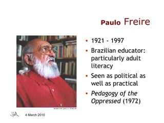 Paulo   Freire 1921 - 1997 Brazilian educator: particularly adult literacy Seen as political as well as practical Pedagogy of the Oppressed  (1972) 