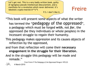 Freire “ This book will present some aspects of what the writer has termed the “ pedagogy of the oppressed ”, a pedagogy which must be forged  with , not  for , the oppressed (be they individuals or whole peoples) in the incessant struggle to regain their humanity.  This pedagogy makes oppression and its causes objects of reflection by the oppressed,  and from that reflection will come their  necessary engagement in the struggle for their liberation .  And in the struggle this pedagogy will be made and remade.” From Freire P  The Pedagogy of the Oppressed  Penguin 1972:25 Let’s get real. This is a very badly written book, guilty of egregious pseudo-intellectual obscurantism, and a manifesto for a revolution which never delivered. It’s idealistic crypto-marxist b***s**t P.S. I don’t like it. 