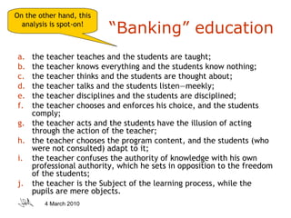 “ Banking” education the teacher teaches and the students are taught;  the teacher knows everything and the students know nothing;  the teacher thinks and the students are thought about;  the teacher talks and the students listen—meekly;  the teacher disciplines and the students are disciplined; the teacher chooses and enforces his choice, and the students comply; the teacher acts and the students have the illusion of acting through the action of the teacher;  the teacher chooses the program content, and the students (who were not consulted) adapt to it;  the teacher confuses the authority of knowledge with his own professional authority, which he sets in opposition to the freedom of the students;  the teacher is the Subject of the learning process, while the pupils are mere objects. On the other hand, this analysis is spot-on! 