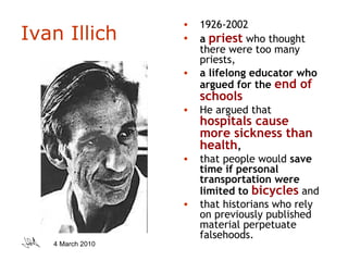 Ivan Illich 1926-2002 a  priest  who thought there were too many priests,  a lifelong educator who argued for the  end of schools   He argued that  hospitals cause more sickness than health ,  that people would  save time if personal transportation were limited to  bicycles  and  that historians who rely on previously published material perpetuate falsehoods.  