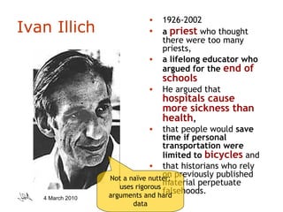 Ivan Illich 1926-2002 a  priest  who thought there were too many priests,  a lifelong educator who argued for the  end of schools   He argued that  hospitals cause more sickness than health ,  that people would  save time if personal transportation were limited to  bicycles  and  that historians who rely on previously published material perpetuate falsehoods.  Not a naïve nutter; uses rigorous arguments and hard data 