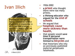Ivan Illich 1926-2002 a  priest  who thought there were too many priests,  a lifelong educator who argued for the  end of schools   He argued that  hospitals cause more sickness than health ,  that people would  save time if personal transportation were limited to  bicycles  and  that historians who rely on previously published material perpetuate falsehoods.  The idea of “iatrogenic” illness, created by medical treatment, is largely due to Illich, but now a major concern in health care management 