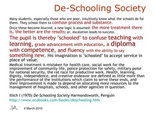 De-Schooling Society Many students, especially those who are poor, intuitively know what the schools do for them. They school them to  confuse process and substance .  Once these become blurred, a new logic is assumed:  the more treatment there is, the better are the results ; or, escalation leads to success.   The pupil is thereby "schooled" to confuse  teaching  with  learning ,  grade advancement with education , a  diploma  with  competence , and fluency  with the ability to say  something new.   His imagination is "schooled" to accept service in place of value .  Medical treatment is mistaken for health care, social work for the improvement of community life, police protection for safety, military poise for national security, the rat race for productive work. Health, learning, dignity, independence, and creative endeavor are defined as little more than the performance of the institutions which claim to serve these ends, and their improvement is made to depend on allocating more resources to the management of hospitals, schools, and other agencies in question. Illich I (1970)  De-Schooling Society  Harmondsworth, Penguin http://www.ecobooks.com/books/deschooling.htm   