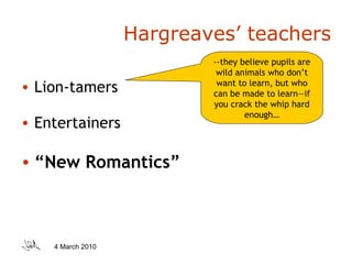 Hargreaves’ teachers Lion-tamers Entertainers “ New Romantics” --they believe pupils are wild animals who don’t want to learn, but who can be made to learn—if you crack the whip hard enough… 