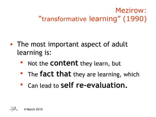 Mezirow:  “ transformative  learning” (1990) The most important aspect of adult learning is: Not the  content  they learn, but The  fact that  they are learning, which Can lead to  self re-evaluation. 