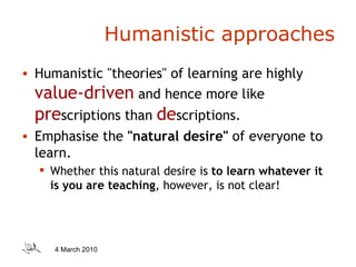 Humanistic approaches Humanistic "theories" of learning are highly  value-driven   and hence more like  pre scriptions than  de scriptions.  Emphasise the  "natural desire"  of everyone to learn.  Whether this natural desire is  to learn whatever it is you are teaching , however, is not clear! 