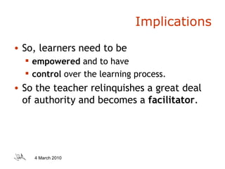 Implications So, learners need to be  empowered  and to have  control  over the learning process.  So the teacher relinquishes a great deal of authority and becomes a  facilitator . 