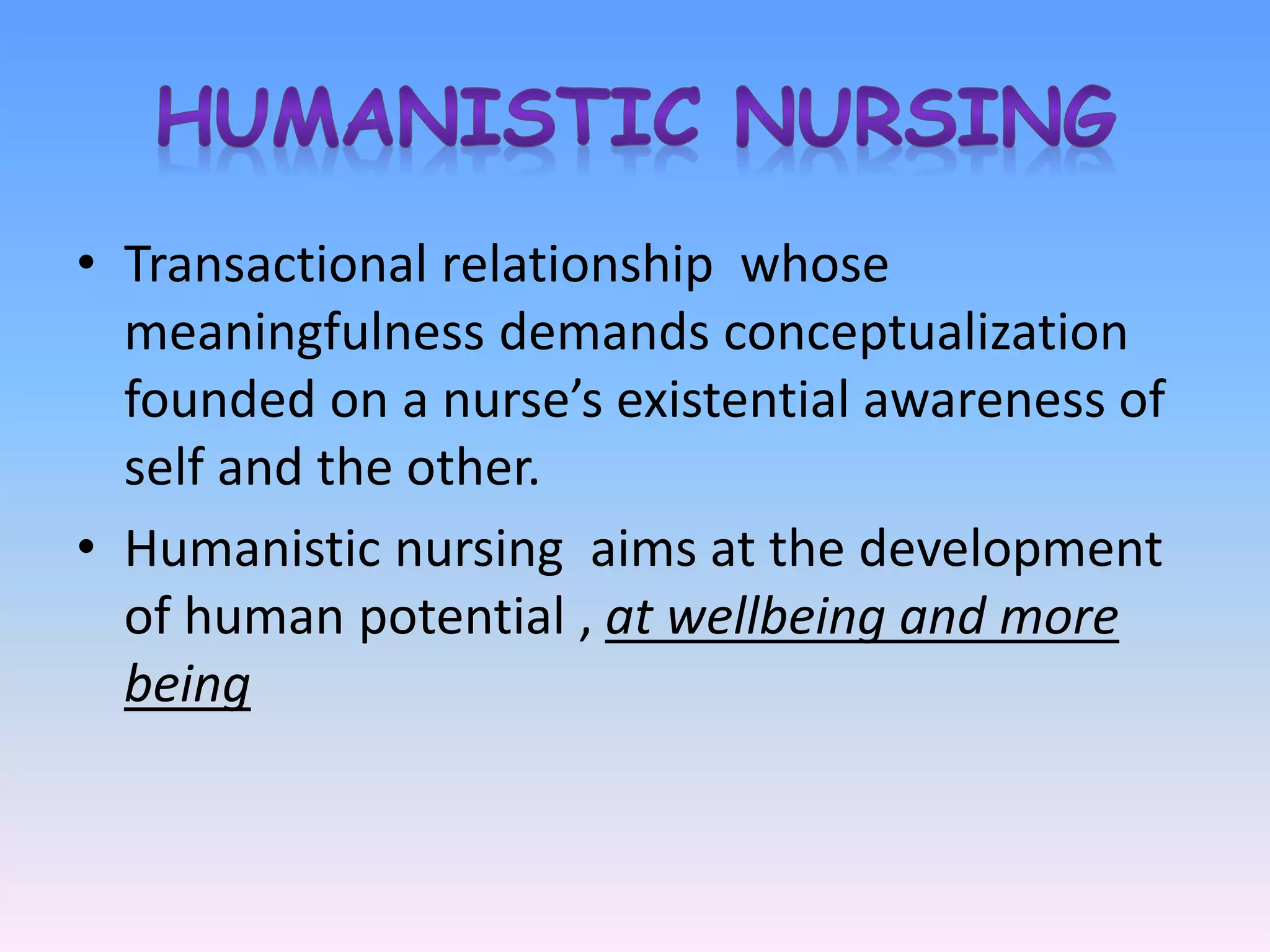• Transactional relationship whose
meaningfulness demands conceptualization
founded on a nurse’s existential awareness of
self and the other.
• Humanistic nursing aims at the development
of human potential , at wellbeing and more
being
 