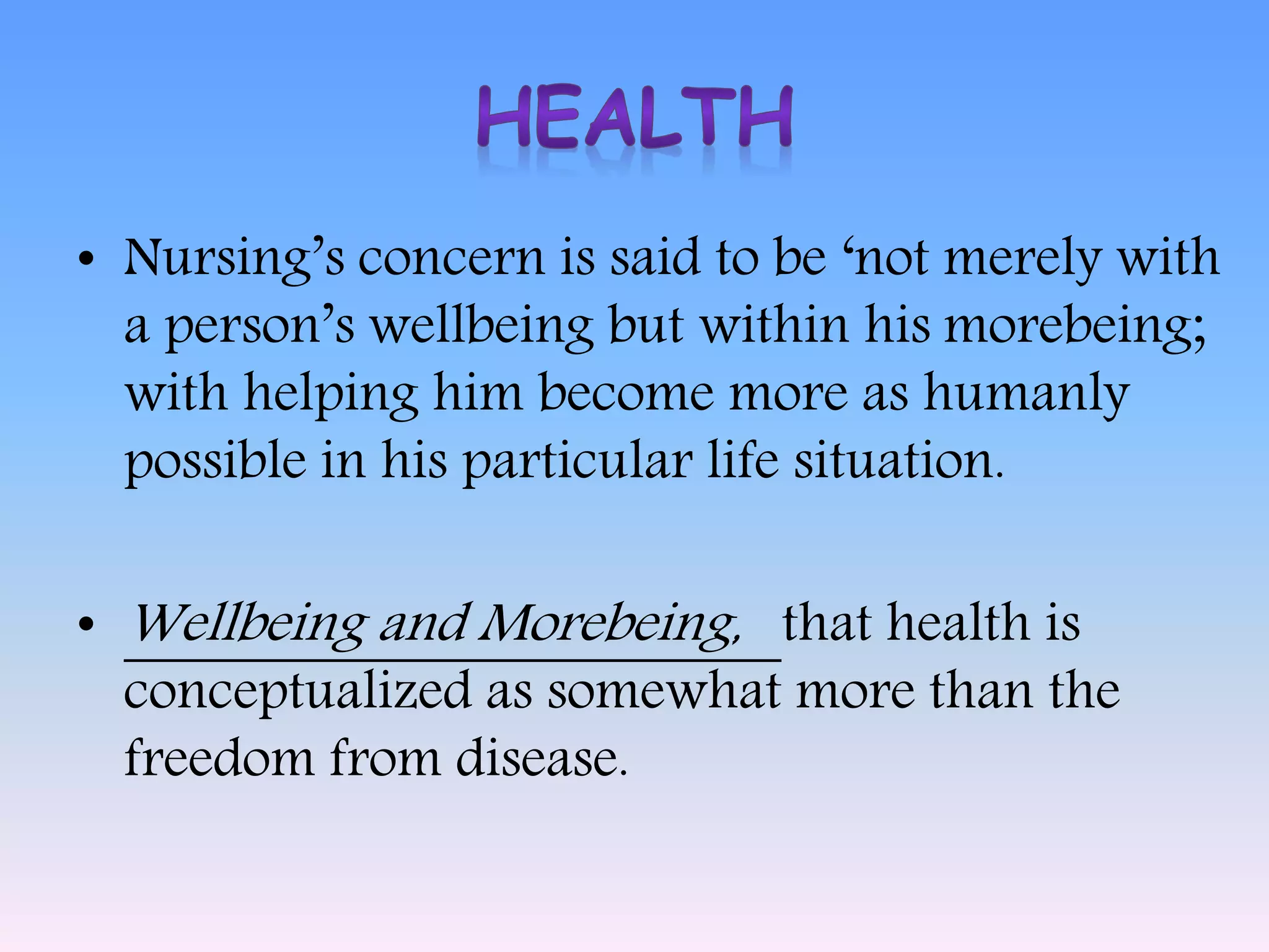 • Nursing’s concern is said to be ‘not merely with
a person’s wellbeing but within his morebeing;
with helping him become more as humanly
possible in his particular life situation.
• Wellbeing and Morebeing, that health is
conceptualized as somewhat more than the
freedom from disease.
 