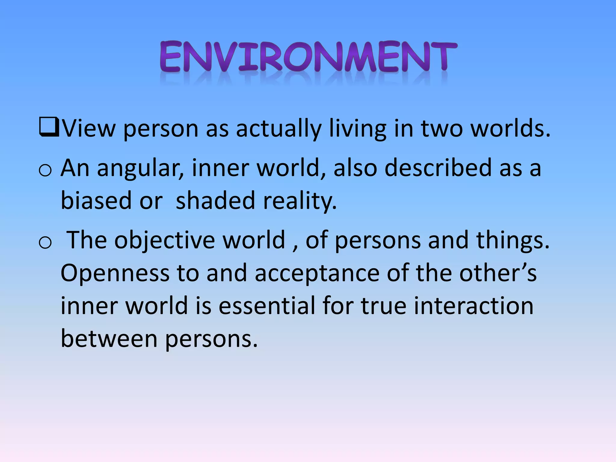 View person as actually living in two worlds.
o An angular, inner world, also described as a
biased or shaded reality.
o The objective world , of persons and things.
Openness to and acceptance of the other’s
inner world is essential for true interaction
between persons.
 