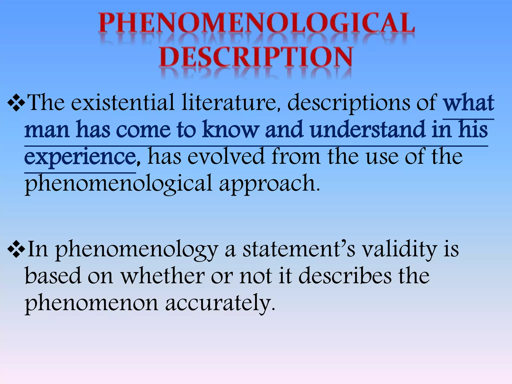 The existential literature, descriptions of what
man has come to know and understand in his
experience, has evolved from the use of the
phenomenological approach.
In phenomenology a statement’s validity is
based on whether or not it describes the
phenomenon accurately.
 