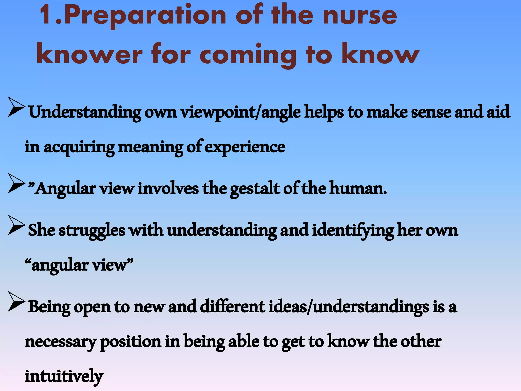 1.Preparation of the nurse
knower for coming to know
Understandingownviewpoint/anglehelpstomakesenseandaid
inacquiringmeaningofexperience
”Angularviewinvolvesthegestaltofthehuman.
Shestruggleswithunderstandingandidentifyingherown
“angularview”
Beingopentonewanddifferentideas/understandingsisa
necessarypositioninbeingabletogettoknowtheother
intuitively
 