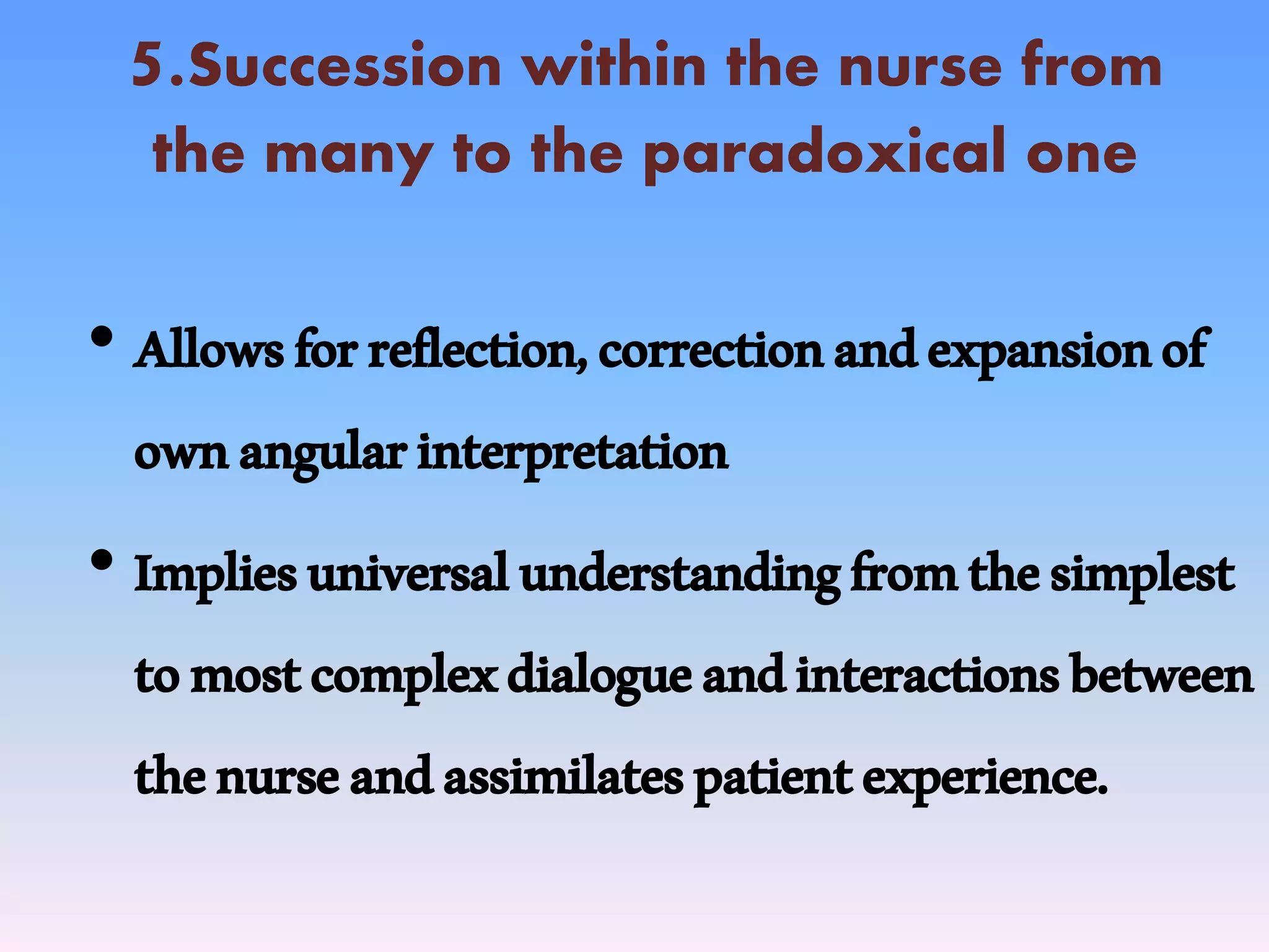 5.Succession within the nurse from
the many to the paradoxical one
• Allowsforreflection,correctionandexpansionof
ownangularinterpretation
• Impliesuniversalunderstandingfromthesimplest
tomostcomplexdialogueandinteractionsbetween
thenurseandassimilatespatientexperience.
 