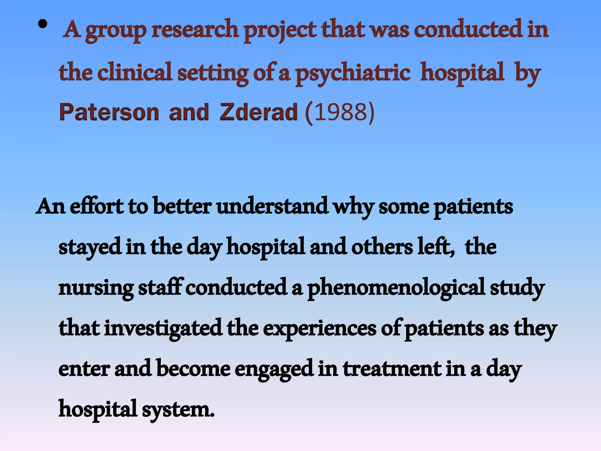 • Agroupresearchprojectthatwasconductedin
theclinicalsettingofapsychiatric hospital by
Paterson and Zderad(1988)
Anefforttobetterunderstandwhysomepatients
stayedinthedayhospitalandothersleft, the
nursingstaffconductedaphenomenologicalstudy
thatinvestigatedtheexperiencesofpatientsasthey
enterandbecomeengagedintreatmentinaday
hospitalsystem.
 