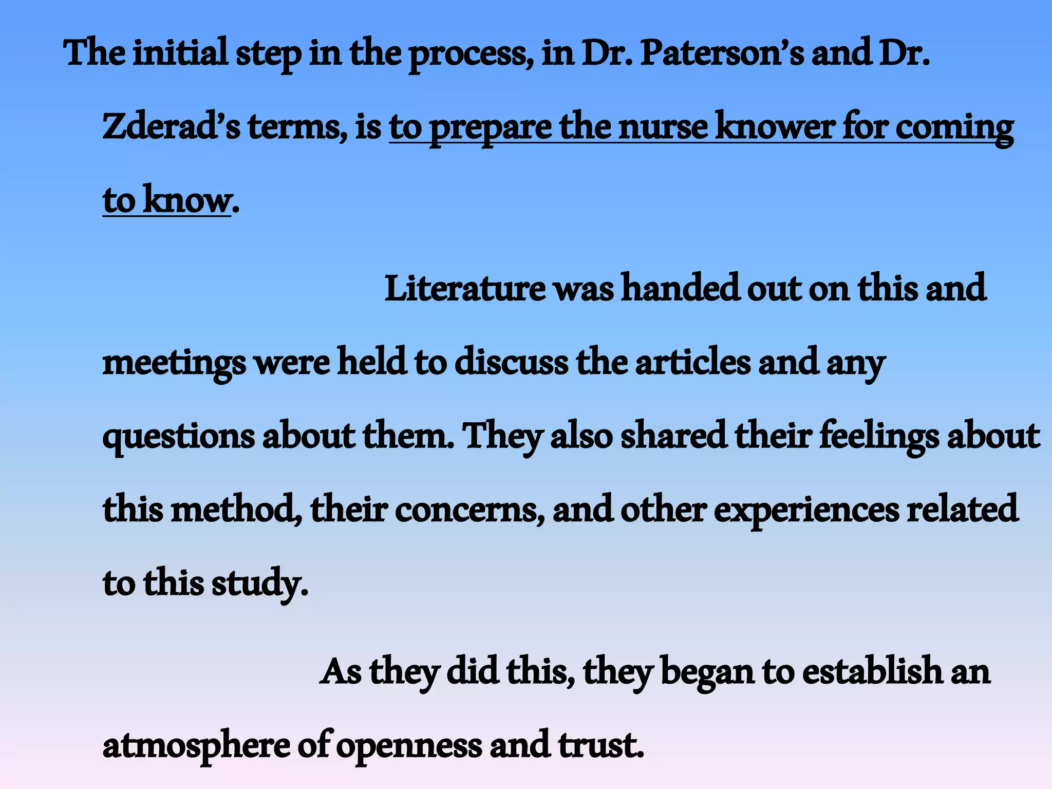 Theinitialstepintheprocess,inDr.Paterson’sandDr.
Zderad’sterms,istopreparethenurseknowerforcoming
toknow.
Literaturewashandedoutonthisand
meetingswereheldtodiscussthearticlesandany
questionsaboutthem.Theyalsosharedtheirfeelingsabout
thismethod,theirconcerns,andotherexperiencesrelated
tothisstudy.
Astheydidthis,theybegantoestablishan
atmosphereofopennessandtrust.
 