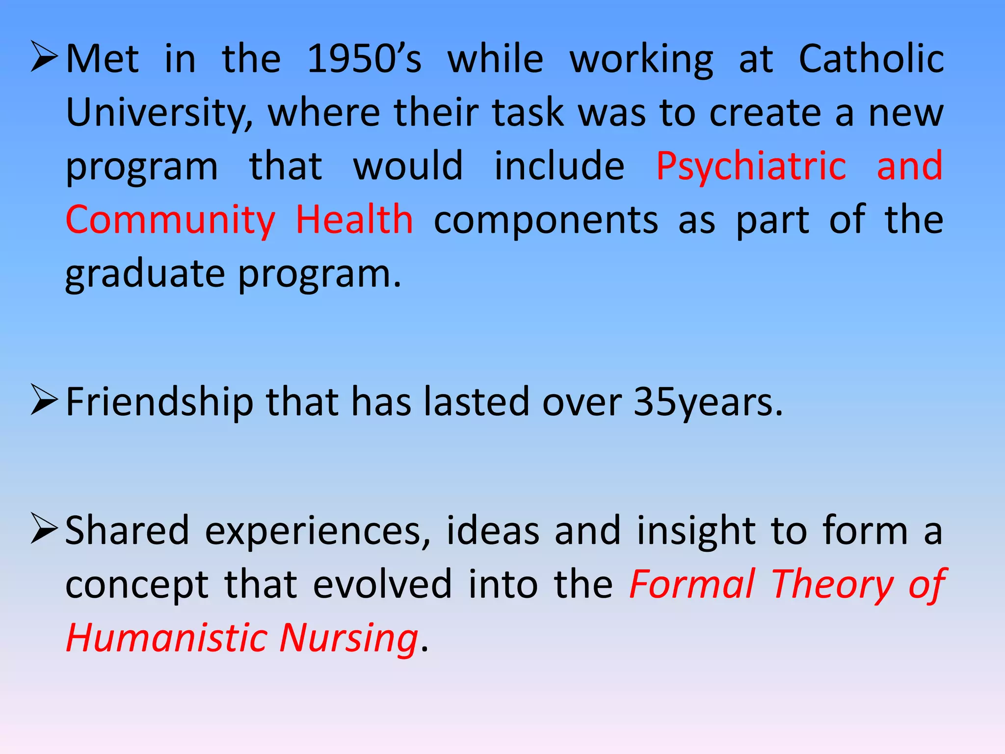 Met in the 1950’s while working at Catholic
University, where their task was to create a new
program that would include Psychiatric and
Community Health components as part of the
graduate program.
Friendship that has lasted over 35years.
Shared experiences, ideas and insight to form a
concept that evolved into the Formal Theory of
Humanistic Nursing.
 
