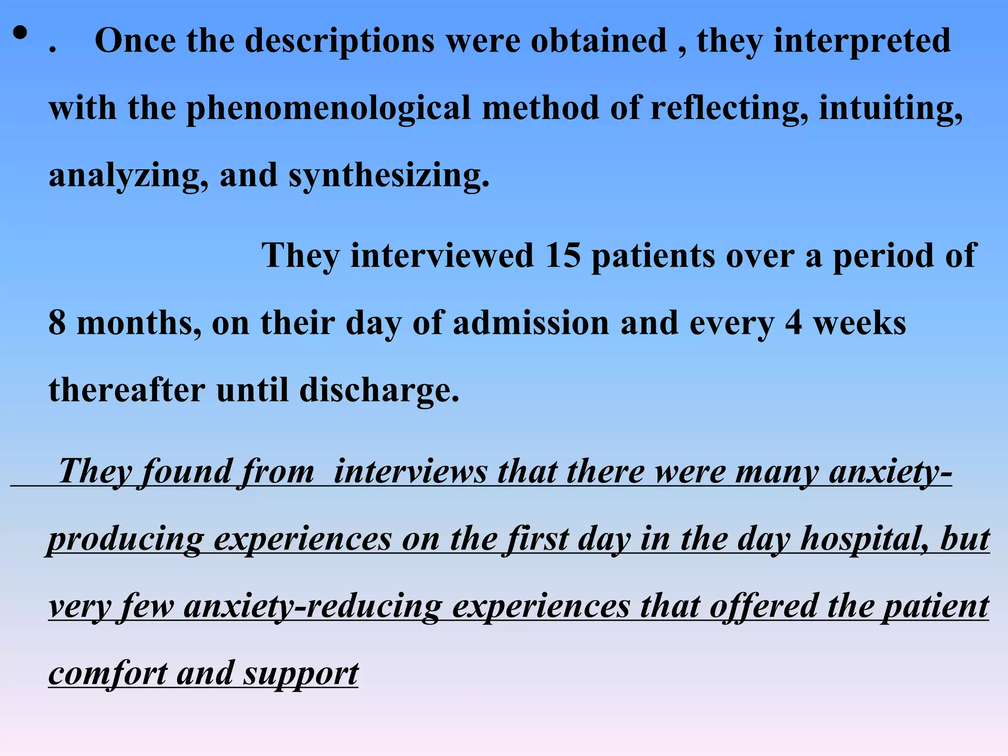 • . Once the descriptions were obtained , they interpreted
with the phenomenological method of reflecting, intuiting,
analyzing, and synthesizing.
They interviewed 15 patients over a period of
8 months, on their day of admission and every 4 weeks
thereafter until discharge.
They found from interviews that there were many anxiety-
producing experiences on the first day in the day hospital, but
very few anxiety-reducing experiences that offered the patient
comfort and support
 