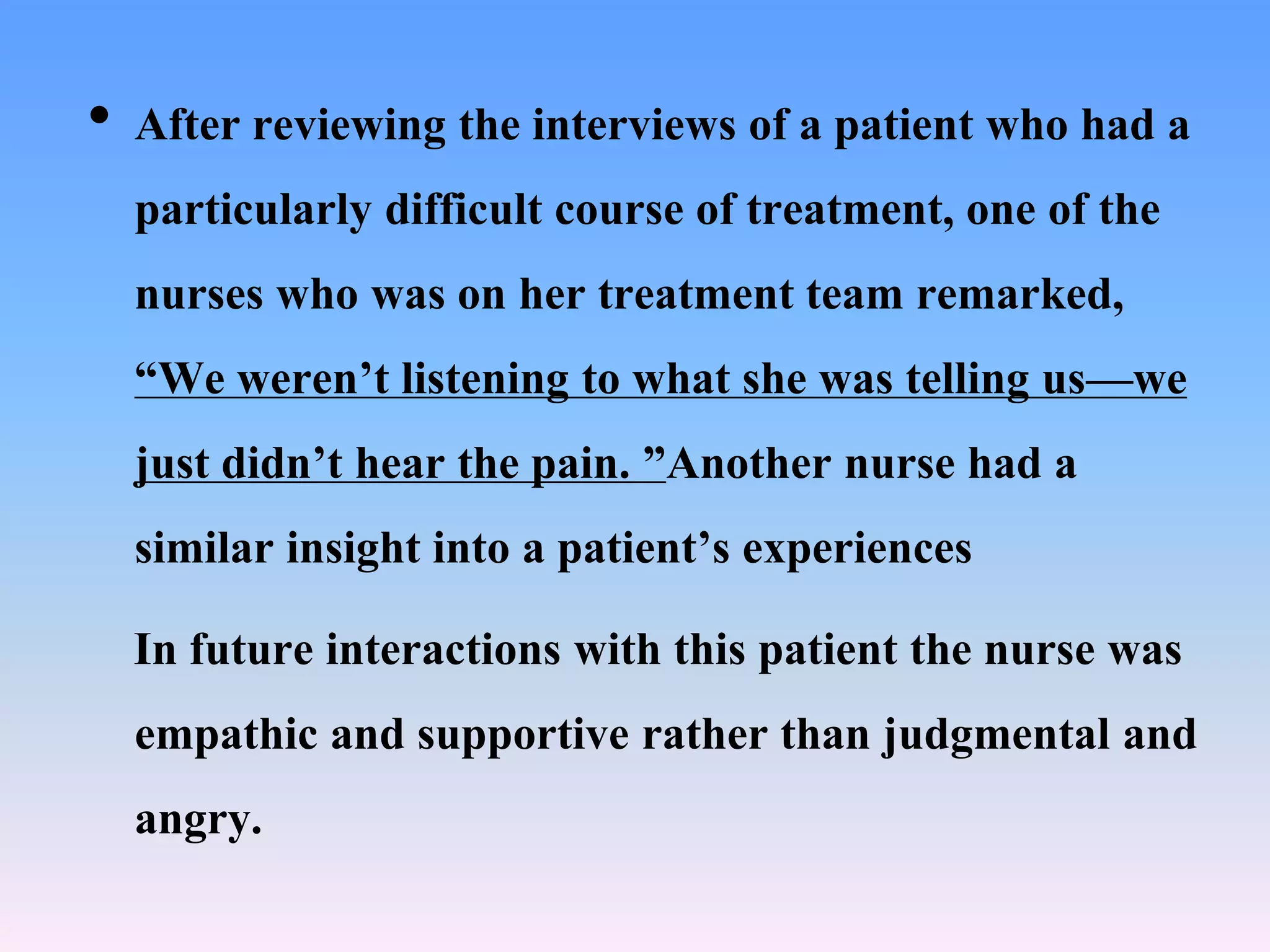 • After reviewing the interviews of a patient who had a
particularly difficult course of treatment, one of the
nurses who was on her treatment team remarked,
“We weren’t listening to what she was telling us—we
just didn’t hear the pain. ”Another nurse had a
similar insight into a patient’s experiences
In future interactions with this patient the nurse was
empathic and supportive rather than judgmental and
angry.
 