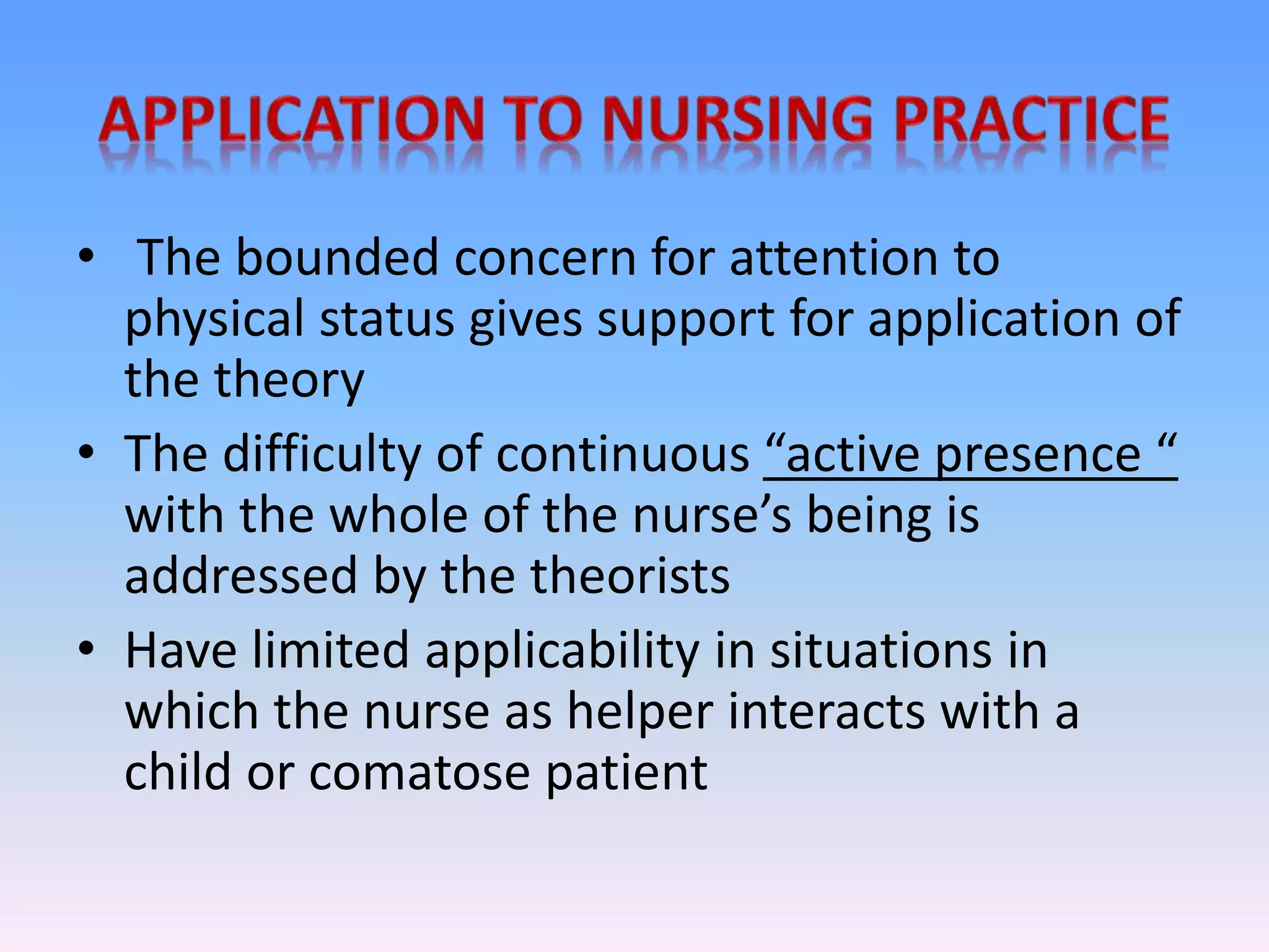 • The bounded concern for attention to
physical status gives support for application of
the theory
• The difficulty of continuous “active presence “
with the whole of the nurse’s being is
addressed by the theorists
• Have limited applicability in situations in
which the nurse as helper interacts with a
child or comatose patient
 