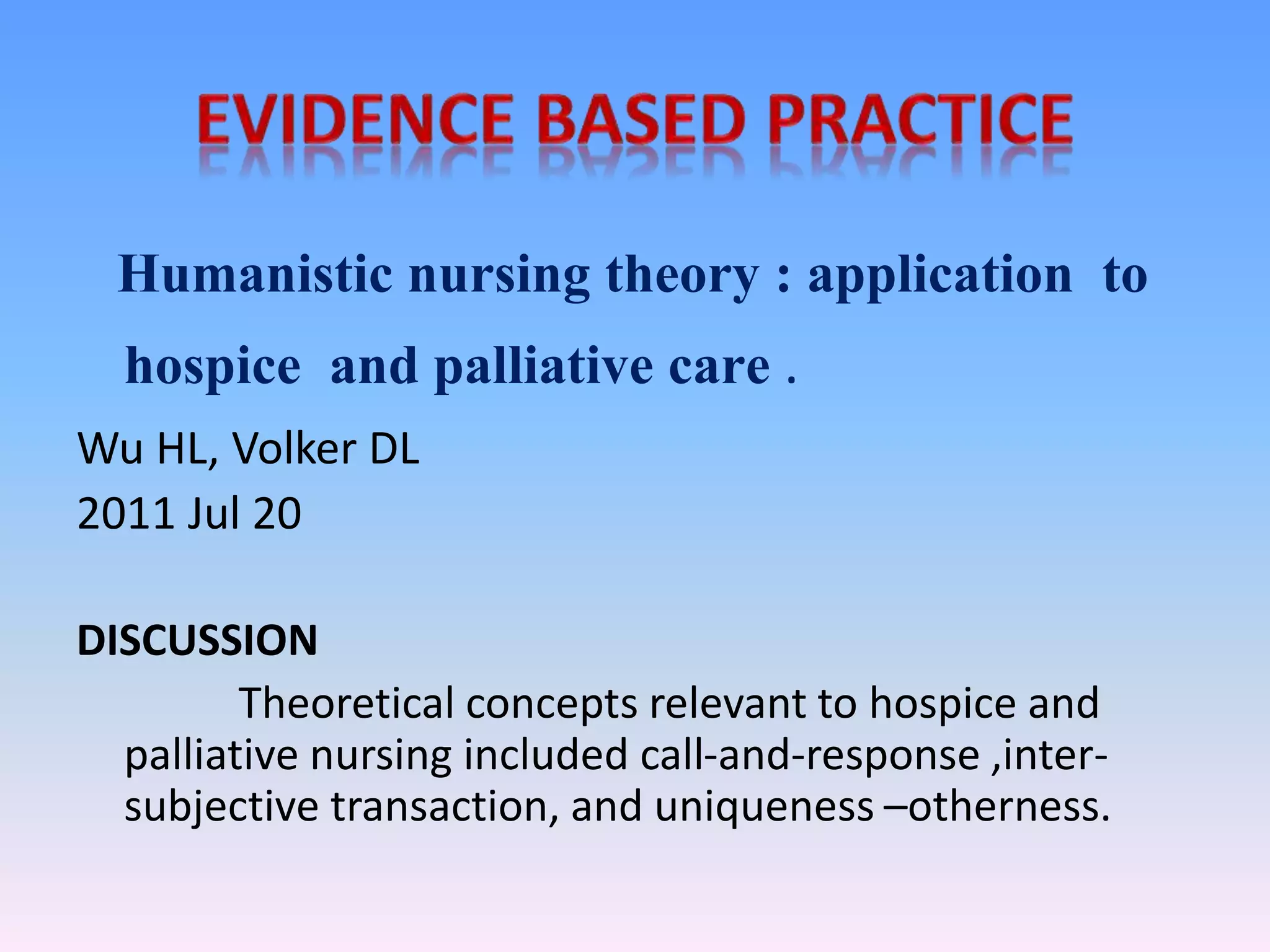 Humanistic nursing theory : application to
hospice and palliative care .
Wu HL, Volker DL
2011 Jul 20
DISCUSSION
Theoretical concepts relevant to hospice and
palliative nursing included call-and-response ,inter-
subjective transaction, and uniqueness –otherness.
 