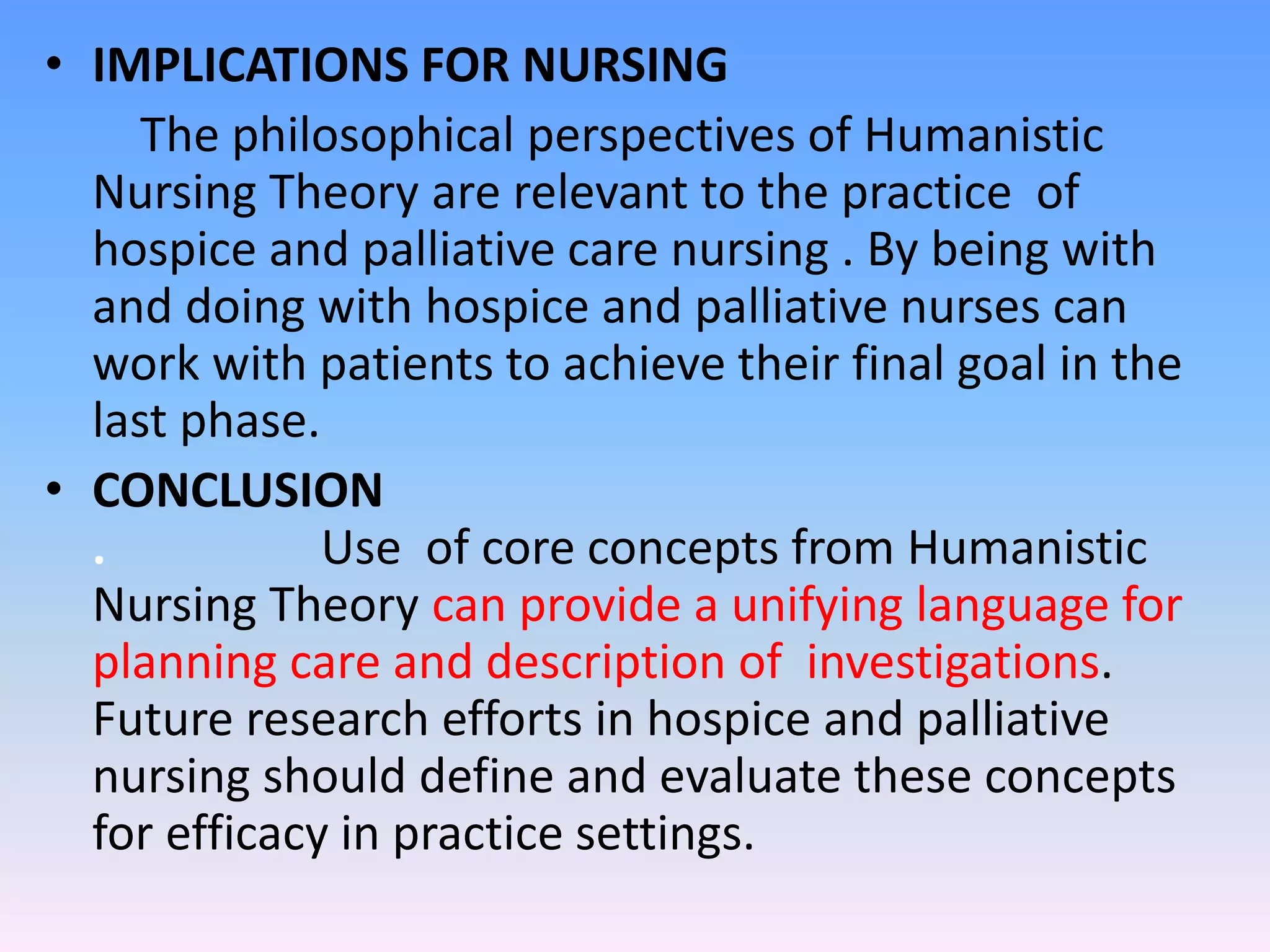 • IMPLICATIONS FOR NURSING
The philosophical perspectives of Humanistic
Nursing Theory are relevant to the practice of
hospice and palliative care nursing . By being with
and doing with hospice and palliative nurses can
work with patients to achieve their final goal in the
last phase.
• CONCLUSION
. Use of core concepts from Humanistic
Nursing Theory can provide a unifying language for
planning care and description of investigations.
Future research efforts in hospice and palliative
nursing should define and evaluate these concepts
for efficacy in practice settings.
 