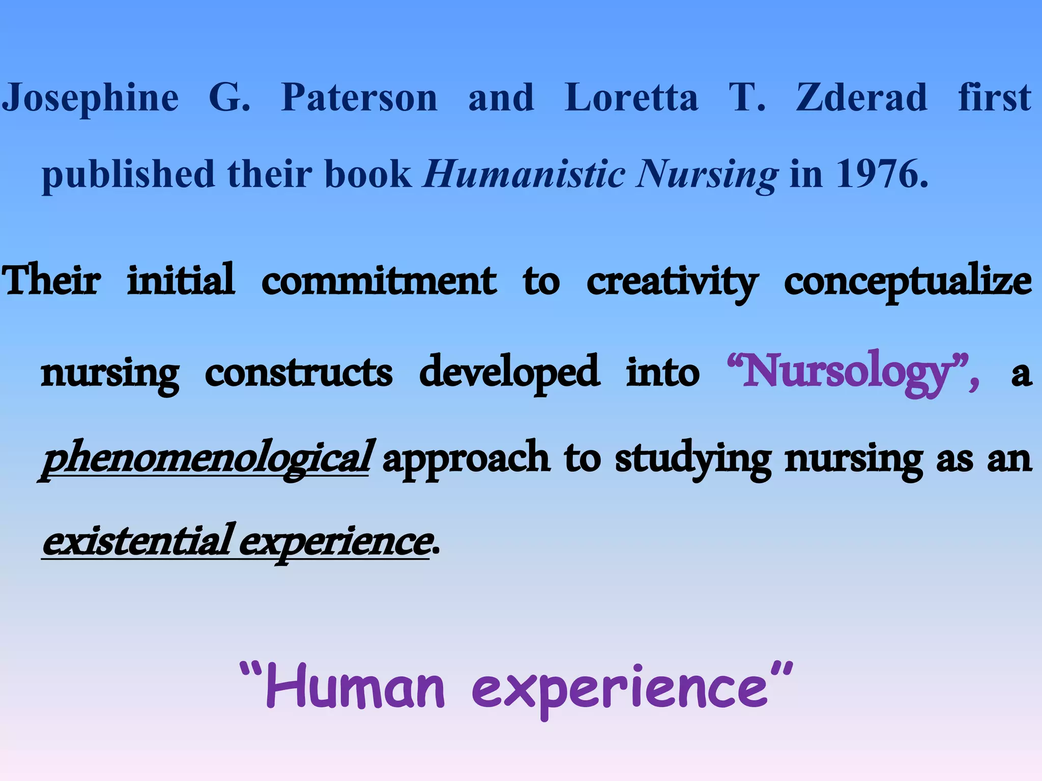 Josephine G. Paterson and Loretta T. Zderad first
published their book Humanistic Nursing in 1976.
Their initial commitment to creativity conceptualize
nursing constructs developed into “Nursology”, a
phenomenological approach to studying nursing as an
existentialexperience.
“Human experience”
 