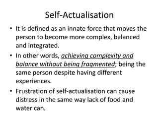 Self-Actualisation
• It is defined as an innate force that moves the
person to become more complex, balanced
and integrated.
• In other words, achieving complexity and
balance without being fragmented; being the
same person despite having different
experiences.
• Frustration of self-actualisation can cause
distress in the same way lack of food and
water can.
 