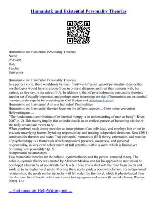 Humanistic and Existential Personality Theories
Humanistic and Existential Personality Theories
Name
PSY/405
Date
Teacher
University
Humanistic and Existential Personality Theories
In a perfect world, there would only be one, if not two different types of personality theories that
psychologists would have to choose from in order to diagnose and treat their patients with, but
variety, as they say, is the spice of life. In addition to that of psychodynamic personality theories,
another set of equally important, and perhaps more interesting are that of humanistic and existential
theories, made popular by psychologists Carl Rodger and Abraham Maslow.
Humanistic and Existential Analysis Individual Personalities
Humanistic and Existential theories focus on the different aspects ... Show more content on
Helpwriting.net ...
"The fundamental contributions of existential therapy is its understanding of man as being" (Kiser,
2007, p. 2). This theory implies that an individual is in an endless process of becoming who he or
she truly are and are meant to be.
When combined each theory provides an inner picture of an individual, and employs him or her to
evaluate underlying factors, by taking responsibility, and making independent decisions. Row (2011)
combined the theories and states, "An existential–humanistic (EH) theory, orientation, and practice
of psychotherapy is a framework which emphasizes presence, awareness, and personal
responsibility, in service to achievement of full potential, within a world which is limited yet
brimming with possibility" (p. 2).
Interpersonal Relationships
Two humanistic theories are the holistic–dynamic theory and the person–centered theory. The
holistic–dynamic theory was created by Abraham Maslow and for his approach to motivation he
developed a hierarchy of needs with five levels. These levels start with the most basic needs and
work up to the higher level needs. Meeting these needs guide a person's behavior. For interpersonal
relationships, the needs on the hierarchy will fall under the first level, which is physiological then
the third and fourth levels, which are love or belongingness and esteem (Kowalski &amp; Westen,
2009). The
... Get more on HelpWriting.net ...
 