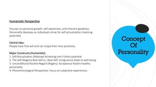Concept
Of
Personality
Humanistic Perspective
Focuses on personal growth, self-awareness, and inherent goodness.
Personality develops as individuals strive for self-actualization (realizing
potential).
Central idea:
People have free will and can shape their lives positively.
Major Constructs (Humanistic):
1. Self-Actualization (Maslow) Achieving one’s fullest potential
2. The Self (Rogers):Real Self vs. Ideal Self: Congruence leads to well-being.
3. Unconditional Positive Regard (Rogers): Acceptance fosters healthy
personality.
4. Phenomenological Perspective: Focus on subjective experiences.
 
